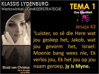 Jesaja 43
1Luister, so sê die Here wat
jou geskep het, Jakob, wat
jou gevorm het, Israel:
Moenie bang wees nie, Ek
verlos jou, Ek het jou op jou
naam geroep, jy is Myne.
 