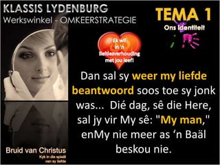 Dan sal sy weer my liefde
beantwoord soos toe sy jonk
was... Dié dag, sê die Here,
sal jy vir My sê: "My man,"
enMy nie meer as ‘n Baäl
beskou nie.
.
 