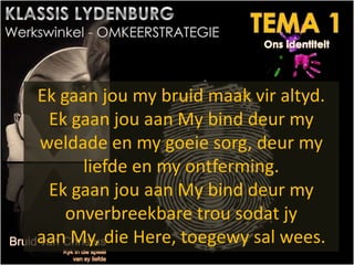Ek gaan jou my bruid maak vir altyd.
Ek gaan jou aan My bind deur my
weldade en my goeie sorg, deur my
liefde en my ontferming.
Ek gaan jou aan My bind deur my
onverbreekbare trou sodat jy
aan My, die Here, toegewy sal wees.
 