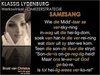 Wie die Midd’-laar se
ver-sky-ning
in-wag uit die hei-lig-dom,
soek van har-te die ver-rei-ning
wat daar uit sy ster-we kom.
Teen die son-de duur die stryd:
“Son-de~is on-ge-reg-tig-heid!
Maar ons le-we~uit God
ge-bo-re,
is tot hei-lig-wees ver-ko-re!”
 