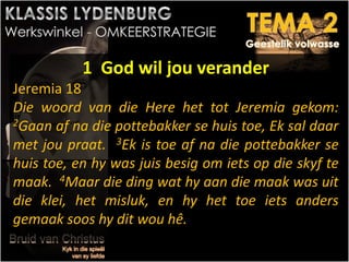 1 God wil jou verander
Jeremia 18
Die woord van die Here het tot Jeremia gekom:
2Gaan af na die pottebakker se huis toe, Ek sal daar
met jou praat. 3Ek is toe af na die pottebakker se
huis toe, en hy was juis besig om iets op die skyf te
maak. 4Maar die ding wat hy aan die maak was uit
die klei, het misluk, en hy het toe iets anders
gemaak soos hy dit wou hê.
 