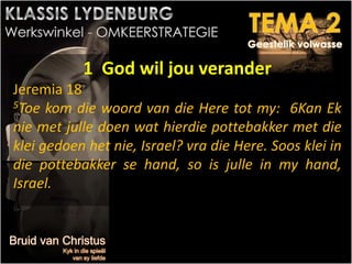 1 God wil jou verander
Jeremia 18
5Toe kom die woord van die Here tot my: 6Kan Ek
nie met julle doen wat hierdie pottebakker met die
klei gedoen het nie, Israel? vra die Here. Soos klei in
die pottebakker se hand, so is julle in my hand,
Israel.
 