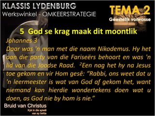 5 God se krag maak dit moontlik
Johannes 3
Daar was 'n man met die naam Nikodemus. Hy het
aan die party van die Fariseërs behoort en was 'n
lid van die Joodse Raad. 2Een nag het hy na Jesus
toe gekom en vir Hom gesê: “Rabbi, ons weet dat u
'n leermeester is wat van God af gekom het, want
niemand kan hierdie wondertekens doen wat u
doen, as God nie by hom is nie.”
 