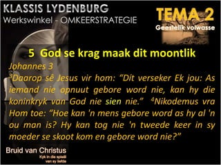 5 God se krag maak dit moontlik
Johannes 3
3Daarop sê Jesus vir hom: “Dít verseker Ek jou: As
iemand nie opnuut gebore word nie, kan hy die
koninkryk van God nie sien nie.” 4Nikodemus vra
Hom toe: “Hoe kan 'n mens gebore word as hy al 'n
ou man is? Hy kan tog nie 'n tweede keer in sy
moeder se skoot kom en gebore word nie?”
 