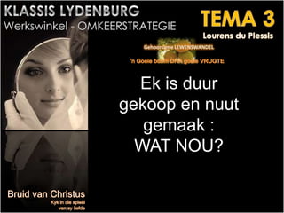 Ek is duur
gekoop en nuut
gemaak :
WAT NOU?
 