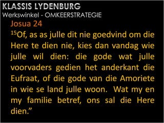 Josua 24
15Of, as as julle dit nie goedvind om die
Here te dien nie, kies dan vandag wie
julle wil dien: die gode wat julle
voorvaders gedien het anderkant die
Eufraat, of die gode van die Amoriete
in wie se land julle woon. Wat my en
my familie betref, ons sal die Here
dien.”
 