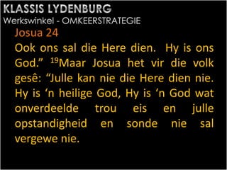 Josua 24
Ook ons sal die Here dien. Hy is ons
God.” 19Maar Josua het vir die volk
gesê: “Julle kan nie die Here dien nie.
Hy is ‘n heilige God, Hy is ‘n God wat
onverdeelde trou eis en julle
opstandigheid en sonde nie sal
vergewe nie.
 