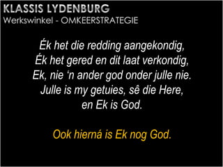 Ék het die redding aangekondig,
Ék het gered en dit laat verkondig,
Ek, nie ‘n ander god onder julle nie.
Julle is my getuies, sê die Here,
en Ek is God.
Ook hierná is Ek nog God.
 