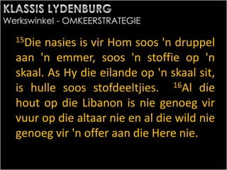 15Die nasies is vir Hom soos 'n druppel
aan 'n emmer, soos 'n stoffie op 'n
skaal. As Hy die eilande op 'n skaal sit,
is hulle soos stofdeeltjies. 16Al die
hout op die Libanon is nie genoeg vir
vuur op die altaar nie en al die wild nie
genoeg vir 'n offer aan die Here nie.
 