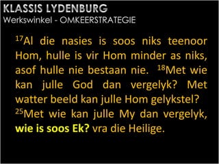 17Al die nasies is soos niks teenoor
Hom, hulle is vir Hom minder as niks,
asof hulle nie bestaan nie. 18Met wie
kan julle God dan vergelyk? Met
watter beeld kan julle Hom gelykstel?
25Met wie kan julle My dan vergelyk,
wie is soos Ek? vra die Heilige.
 
