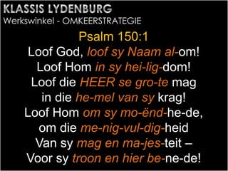 Psalm 150:1
Loof God, loof sy Naam al-om!
Loof Hom in sy hei-lig-dom!
Loof die HEER se gro-te mag
in die he-mel van sy krag!
Loof Hom om sy mo-ënd-he-de,
om die me-nig-vul-dig-heid
Van sy mag en ma-jes-teit –
Voor sy troon en hier be-ne-de!
 