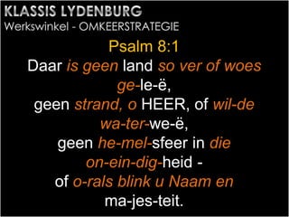 Psalm 8:1
Daar is geen land so ver of woes
ge-le-ë,
geen strand, o HEER, of wil-de
wa-ter-we-ë,
geen he-mel-sfeer in die
on-ein-dig-heid -
of o-rals blink u Naam en
ma-jes-teit.
 