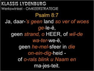 Psalm 8:7
Ja, daar-’s geen land so ver of woes
ge-le-ë,
geen strand, o HEER, of wil-de
wa-ter-we-ë,
geen he-mel-sfeer in die
on-ein-dig-heid -
of o-rals blink u Naam en
ma-jes-teit.
 
