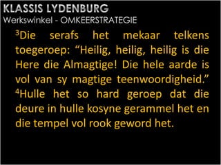 3Die serafs het mekaar telkens
toegeroep: “Heilig, heilig, heilig is die
Here die Almagtige! Die hele aarde is
vol van sy magtige teenwoordigheid.”
4Hulle het so hard geroep dat die
deure in hulle kosyne gerammel het en
die tempel vol rook geword het.
 