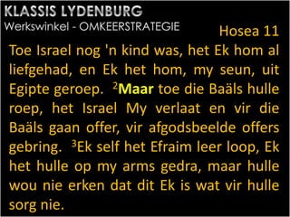Hosea 11
Toe Israel nog 'n kind was, het Ek hom al
liefgehad, en Ek het hom, my seun, uit
Egipte geroep. 2Maar toe die Baäls hulle
roep, het Israel My verlaat en vir die
Baäls gaan offer, vir afgodsbeelde offers
gebring. 3Ek self het Efraim leer loop, Ek
het hulle op my arms gedra, maar hulle
wou nie erken dat dit Ek is wat vir hulle
sorg nie.
 