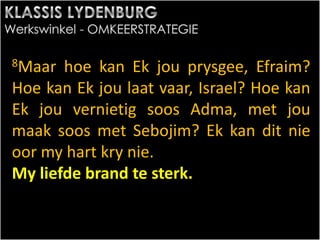 8Maar hoe kan Ek jou prysgee, Efraim?
Hoe kan Ek jou laat vaar, Israel? Hoe kan
Ek jou vernietig soos Adma, met jou
maak soos met Sebojim? Ek kan dit nie
oor my hart kry nie.
My liefde brand te sterk.
 
