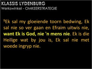 9Ek sal my gloeiende toorn bedwing, Ek
sal nie so ver gaan en Efraim uitwis nie,
want Ek is God, nie 'n mens nie. Ek is die
Heilige wat by jou is, Ek sal nie met
woede ingryp nie.
 