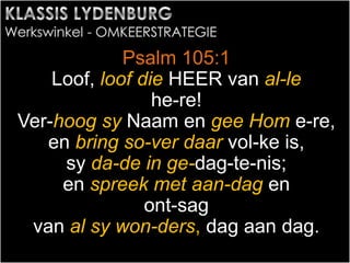 Psalm 105:1
Loof, loof die HEER van al-le
he-re!
Ver-hoog sy Naam en gee Hom e-re,
en bring so-ver daar vol-ke is,
sy da-de in ge-dag-te-nis;
en spreek met aan-dag en
ont-sag
van al sy won-ders, dag aan dag.
 