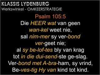 Psalm 105:5
Die HEER wat van geen
wan-kel weet nie,
sal nim-mer sy ver-bond
ver-geet nie;
al sy be-lof-tes bly van krag
tot in die dui-send-ste ge-slag.
Ver-bond met A-bra-ham, sy vrind,
Be-ves-tig Hy van kind tot kind.
 