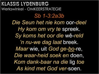 Sb 1-3:2a3b
Die Seun het nie kom oor-deel
Hy kom om vry te spreek.
Sy koms het oor die wê-reld
’n nu-we dag laat breek.
Maar wie, uit God ge-bo-re,
Die waar-heid soek en doen,
Kom dank-baar na die lig toe
As kind met God ver-soen.
 