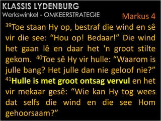 Markus 4
39Toe staan Hy op, bestraf die wind en sê
vir die see: “Hou op! Bedaar!” Die wind
het gaan lê en daar het 'n groot stilte
gekom. 40Toe sê Hy vir hulle: “Waarom is
julle bang? Het julle dan nie geloof nie?”
41Hulle is met groot ontsag vervul en het
vir mekaar gesê: “Wie kan Hy tog wees
dat selfs die wind en die see Hom
gehoorsaam?”
 