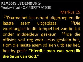 Markus 15
37Daarna het Jesus hard uitgeroep en die
laaste asem uitgeblaas. 38Die
voorhangsel in die tempel het van bo tot
onder middeldeur geskeur. 39Toe die
offisier, wat reg voor Jesus gestaan het,
Hom die laaste asem só sien uitblaas het,
het hy gesê: “Hierdie man was werklik
die Seun van God.”
 
