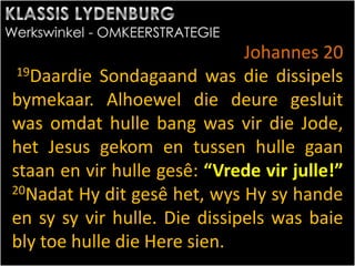 Johannes 20
19Daardie Sondagaand was die dissipels
bymekaar. Alhoewel die deure gesluit
was omdat hulle bang was vir die Jode,
het Jesus gekom en tussen hulle gaan
staan en vir hulle gesê: “Vrede vir julle!”
20Nadat Hy dit gesê het, wys Hy sy hande
en sy sy vir hulle. Die dissipels was baie
bly toe hulle die Here sien.
 