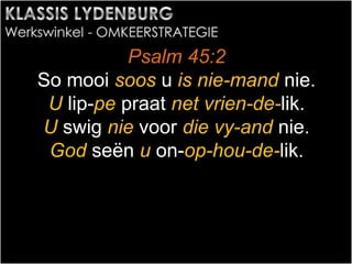 Psalm 45:2
So mooi soos u is nie-mand nie.
U lip-pe praat net vrien-de-lik.
U swig nie voor die vy-and nie.
God seën u on-op-hou-de-lik.
 