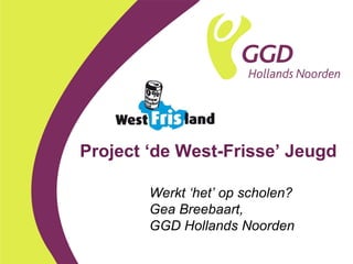Project ‘de West-Frisse’ Jeugd Werkt ‘het’ op scholen? Gea Breebaart,  GGD Hollands Noorden 