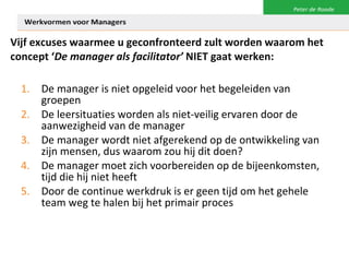 Vijf excuses waarmee u geconfronteerd zult worden waarom het concept ‘ De manager als facilitator’  NIET gaat werken: De manager is niet opgeleid voor het begeleiden van groepen De leersituaties worden als niet-veilig ervaren door de aanwezigheid van de manager De manager wordt niet afgerekend op de ontwikkeling van zijn mensen, dus waarom zou hij dit doen? De manager moet zich voorbereiden op de bijeenkomsten, tijd die hij niet heeft Door de continue werkdruk is er geen tijd om het gehele team weg te halen bij het primair proces 
