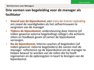 Drie vormen van begeleiding voor de manager als facilitator Vooraf aan de bijeenkomst ; een  train-de-trainer-opleiding  om zowel de vaardigheden als het zelfvertrouwen te vergroten van de manager Tijdens de bijeenkomst ; ondersteuning door interne (of indien gewenst externe begeleiding) collega’s die achterin zitten en feedback geven of samen de bijeenkomst verzorgen.  Na de bijeenkomst ; Interne coaches of begeleiders (of indien gewenst: externe begeleiders) die samen met de manager  reflecteren op de bijeenkomst om de manager te helpen bewust te worden van de rollen die hij heeft ingenomen en de opbrengsten in kaart te brengen van de bijeenkomst.   