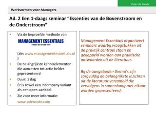 Ad. 2 Een 1-daags seminar “Essenties van de Bovenstroom en de Onderstroom” Via de beproefde methode van  (zie:  www.managementessentials.nl )  De belangrijkste kenniselementen die aanzetten tot actie helder gepresenteerd Duur: 1 dag  Er is zowel een Incompany variant als een open-aanbod. Zie voor meer informatie:  www.pderoode.com   Management Essentials organiseert seminars waarbij vraagstukken uit de praktijk centraal staan en gekoppeld worden aan praktische antwoorden uit de literatuur.  Bij de aangeboden thema's zijn zorgvuldig de belangrijkste inzichten uit de literatuur verzameld die vervolgens in samenhang met elkaar worden gepresenteerd. 
