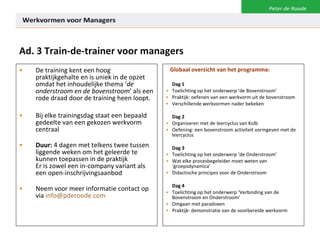 Ad. 3 Train-de-trainer voor managers De training kent een hoog praktijkgehalte en is uniek in de opzet omdat het inhoudelijke thema ‘ de onderstroom en de bovenstroom ’ als een rode draad door de training heen loopt.  Bij elke trainingsdag staat een bepaald gedeelte van een gekozen werkvorm centraal Duur:  4 dagen met telkens twee tussen liggende weken om het geleerde te kunnen toepassen in de praktijk Er is zowel een in-company variant als een open-inschrijvingsaanbod Neem voor meer informatie contact op via  [email_address] Globaal overzicht van het programma: Dag 1 Toelichting op het onderwerp ‘de Bovenstroom’ Praktijk: oefenen van een werkvorm uit de bovenstroom Verschillende werkvormen nader bekeken Dag 2 Organiseren met de leercyclus van Kolb Oefening: een bovenstroom activiteit vormgeven met de leercyclus Dag 3 Toelichting op het onderwerp ‘de Onderstroom’ Wat elke procesbegeleider moet weten van ‘groepsdynamica’ Didactische principes voor de Onderstroom Dag 4 Toelichting op het onderwerp ‘Verbinding van de Bovenstroom en Onderstroom’ Omgaan met paradoxen Praktijk: demonstratie van de voorbereide werkvorm 