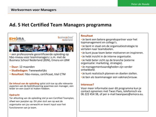 Ad. 5 Het Certified Team Managers programma een professionele gecertificeerde opleiding op hbo-niveau voor teammanagers i.s.m. met de Business School Nederland (BSN), Emora en LBW Duur:  12 maanden Studiedagen:  Tweewekelijks Resultaat:  hbo-niveau, certificaat, titel CTM De Inhoud van de opleiding   spitst zich toe op alle relevante aspecten van de bedrijfsvoering waarmee een manager, een leider en een coach te maken hebben.  Opdracht Ter afsluiting van de opleiding stel je een Certified Teamplan, ofwel een jaarplan op. Dit plan sluit aan op wat de organisatie van jou verwacht en levert input voor het functioneren van je team. Resultaat Je bent een betere gesprekspartner voor het  topmanagement en collega’s. Je bent in staat om de organisatiestrategie te vertalen naar teamdoelen. Je kunt jouw team beter motiveren en inspireren. Je hebt inzicht in de interne organisatie. Je hebt beter zicht op de branche (externe organisatie: marketing, strategie). Je managementvaardigheden zijn verder ontwikkeld. Je kunt realistisch plannen en doelen stellen. Je ben als teammanager een vakman/vrouw. Interesse? Voor meer informatie over dit programma kun je contact opnemen met Twan Paes, telefonisch via  06 222 454 38, of per e-mail twanpaes@emora.eu. 