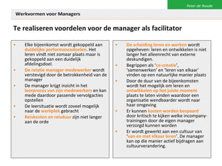 Te realiseren voordelen voor de manager als facilitator Elke bijeenkomst wordt gekoppeld aan  duidelijke performancedoelen . Het leren vindt niet zomaar plaats maar is gekoppeld aan een duidelijk afdelingsdoel. De relatie manager-medewerker  wordt verstevigd door de betrokkenheid van de manager De manager krijgt inzicht in het  leerproces van zijn medewerkers  en kan mede daardoor passende vervolgacties opstellen De leersituatie wordt zoveel mogelijk naar de  werkplek  gebracht Reiskosten en reisduur  zijn niet langer aan de orde De scheiding leren en werken  wordt opgeheven: leren en ontwikkelen is niet langer het alleenrecht van externe deskundigen.  Begrippen als ‘ co-creatie ’, ‘samenwerken’ en ‘leren van elkaar’ vinden op een natuurlijke manier plaats Door de duur van de bijeenkomsten wordt het mogelijk om leren en  ontwikkelen op het juiste moment  plaats te laten vinden waardoor een organisatie wendbaarder wordt naar haar omgeving Er kunnen  kosten worden bespaard  door kritisch te kijken welke incompany-trainingen door de eigen manager verzorgd kunnen worden Er wordt gewerkt aan een cultuur van ‘ van en met elkaar leren ’. De manager kan op die manier actief bijdragen aan cultuurverandering.  