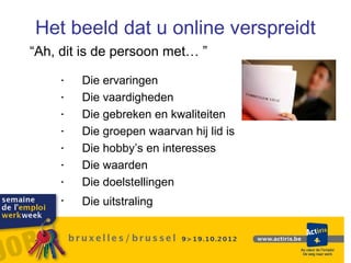 Het beeld dat u online verspreidt
“Ah, dit is de persoon met… ”

    •   Die ervaringen
    •   Die vaardigheden
    •   Die gebreken en kwaliteiten
    •   Die groepen waarvan hij lid is
    •   Die hobby’s en interesses
    •   Die waarden
    •   Die doelstellingen
    •   Die uitstraling
 