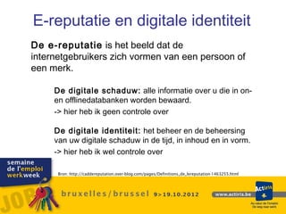 E-reputatie en digitale identiteit
De e-reputatie is het beeld dat de
internetgebruikers zich vormen van een persoon of
een merk.

     De digitale schaduw: alle informatie over u die in on-
     en offlinedatabanken worden bewaard.
     -> hier heb ik geen controle over

     De digitale identiteit: het beheer en de beheersing
     van uw digitale schaduw in de tijd, in inhoud en in vorm.
     -> hier heb ik wel controle over

      Bron: http://caddereputation.over-blog.com/pages/Definitions_de_lereputation-1463255.html
 