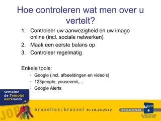 Hoe controleren wat men over u
            vertelt?
 1. Controleer uw aanwezigheid en uw imago
    online (incl. sociale netwerken)
 2. Maak een eerste balans op
 3. Controleer regelmatig

 Enkele tools:
    • Google (incl. afbeeldingen en video’s)
    • 123people, youseemii,…
    • Google Alerts
 
