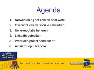 Agenda



                  Agenda
1. Netwerken bij het zoeken naar werk
2. Overzicht van de sociale netwerken
3. Uw e-reputatie beheren
4. LinkedIn gebruiken
5. Waar een profiel aanmaken?
6. Actiris zit op Facebook
 