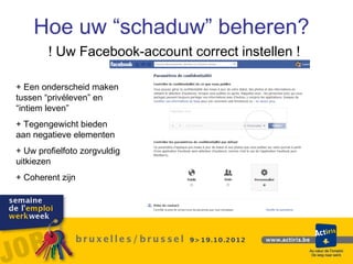 Hoe uw “schaduw” beheren?
        ! Uw Facebook-account correct instellen !

+ Een onderscheid maken
tussen “privéleven” en
“intiem leven”
+ Tegengewicht bieden
aan negatieve elementen
+ Uw profielfoto zorgvuldig
uitkiezen
+ Coherent zijn
 