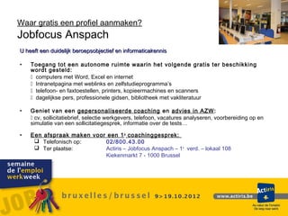 Waar gratis een profiel aanmaken?
Jobfocus Anspach
U heeft een duidelijk beroepsobjectief en informaticakennis

•   Toegang tot een autonome ruimte waarin het volgende gratis ter beschikking
    wordt gesteld:
     computers met Word, Excel en internet
     Intranetpagina met weblinks en zelfstudieprogramma’s
     telefoon- en faxtoestellen, printers, kopieermachines en scanners
     dagelijkse pers, professionele gidsen, bibliotheek met vakliteratuur

•   Geniet van een gepersonaliseerde coaching en advies in AZW:
     cv, sollicitatiebrief, selectie werkgevers, telefoon, vacatures analyseren, voorbereiding op en
    simulatie van een sollicitatiegesprek, informatie over de tests…

•   Een afspraak maken voor een 1 e coachinggesprek:
      Telefonisch op:     02/800.43.00
      Ter plaatse:        Actiris – Jobfocus Anspach – 1e verd. – lokaal 108
                           Kiekenmarkt 7 - 1000 Brussel
 