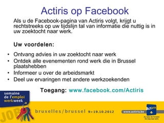 Actiris op Facebook
  Als u de Facebook-pagina van Actiris volgt, krijgt u
  rechtstreeks op uw tijdslijn tal van informatie die nuttig is in
  uw zoektocht naar werk.

  Uw voordelen:
• Ontvang advies in uw zoektocht naar werk
• Ontdek alle evenementen rond werk die in Brussel
  plaatshebben
• Informeer u over de arbeidsmarkt
• Deel uw ervaringen met andere werkzoekenden
              Toegang: www.facebook.com/Actiris
 