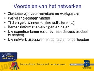 Voordelen van het netwerken
• Zichtbaar zijn voor recruiters en werkgevers
• Werkaanbiedingen vinden
• Tijd en geld winnen (online solliciteren…)
• Beroepsinformatie verkrijgen en delen
• Uw expertise tonen (door bv. aan discussies deel
  te nemen)
• Uw netwerk uitbouwen en contacten onderhouden
 