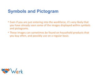 Symbols and Pictogram
• Even if you are just entering into the workforce, it’s very likely that
you have already seen some of the images displayed within symbols
and pictograms.
• These images can sometimes be found on household products that
you buy often, and possibly use on a regular basis.
 