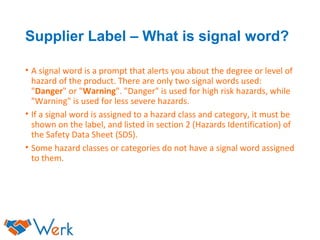 Supplier Label – What is signal word?
• A signal word is a prompt that alerts you about the degree or level of
hazard of the product. There are only two signal words used:
"Danger" or "Warning". "Danger" is used for high risk hazards, while
"Warning" is used for less severe hazards.
• If a signal word is assigned to a hazard class and category, it must be
shown on the label, and listed in section 2 (Hazards Identification) of
the Safety Data Sheet (SDS).
• Some hazard classes or categories do not have a signal word assigned
to them.
 