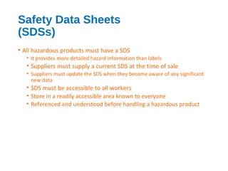 Safety Data Sheets
(SDSs)
• All hazardous products must have a SDS
• It provides more detailed hazard information than labels
• Suppliers must supply a current SDS at the time of sale
• Suppliers must update the SDS when they become aware of any significant
new data
• SDS must be accessible to all workers
• Store in a readily accessible area known to everyone
• Referenced and understood before handling a hazardous product
 
