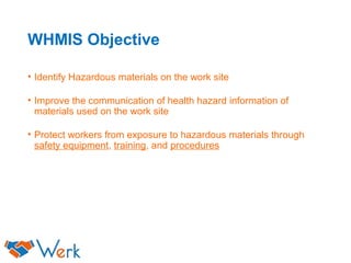 WHMIS Objective
• Identify Hazardous materials on the work site
• Improve the communication of health hazard information of
materials used on the work site
• Protect workers from exposure to hazardous materials through
safety equipment, training, and procedures
 