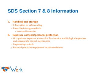 SDS Section 7 & 8 Information
7. Handling and storage
• Information on safe handling
• Prescribed storage methods
• Incompatible materials
8. Exposure controls/personal protection
• Occupational exposure information for chemical and biological exposures
and appropriate control mechanisms
• Engineering controls
• Personal protective equipment recommendations
 