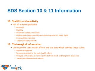 SDS Section 10 & 11 Information
10. Stability and reactivity
• Not all may be applicable
• Reactivity
• Stability
• Possible hazardous reactions
• Undesirable conditions that can impact material (ie. Shock, light)
• Incompatible materials
• Decomposition products
11. Toxicological information
• Description of toxic health effects and the data which verified these claims
• Routes of exposure
• Symptoms related to the toxic health effects
• Delayed, immediate, and chronic effects from short- and long-term exposures
• Values/measurements of toxicity
 