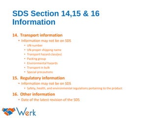 SDS Section 14,15 & 16
Information
14. Transport information
• Information may not be on SDS
• UN number
• UN proper shipping name
• Transport hazard class(es)
• Packing group
• Environmental hazards
• Transport in bulk
• Special precautions
15. Regulatory information
• Information may not be on SDS
• Safety, health, and environmental regulations pertaining to the product
16. Other information
• Date of the latest revision of the SDS
 